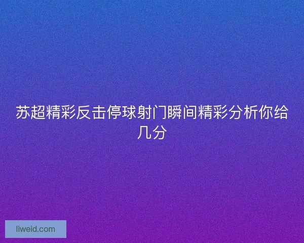苏超精彩反击停球射门瞬间精彩分析你给几分 苏超精彩反击停球射门瞬间精彩分析你给几分