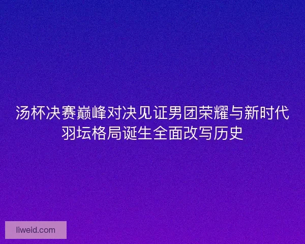 汤杯决赛巅峰对决见证男团荣耀与新时代羽坛格局诞生全面改写历史 汤杯决赛巅峰对决见证男团荣耀与新时代羽坛格局诞生全面改写历史