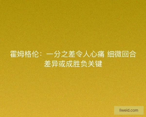 霍姆格伦:一分之差令人心痛 细微回合差异或成胜负关键 霍姆格伦:一分之差令人心痛 细微回合差异或成胜负关键