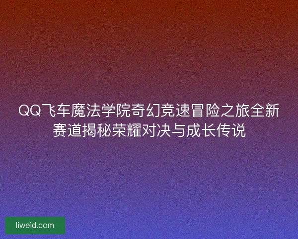 QQ飞车魔法学院奇幻竞速冒险之旅全新赛道揭秘荣耀对决与成长传说