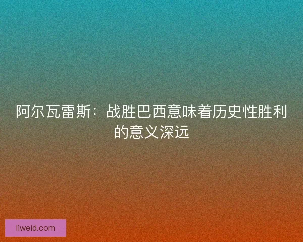 阿尔瓦雷斯：战胜巴西意味着历史性胜利的意义深远