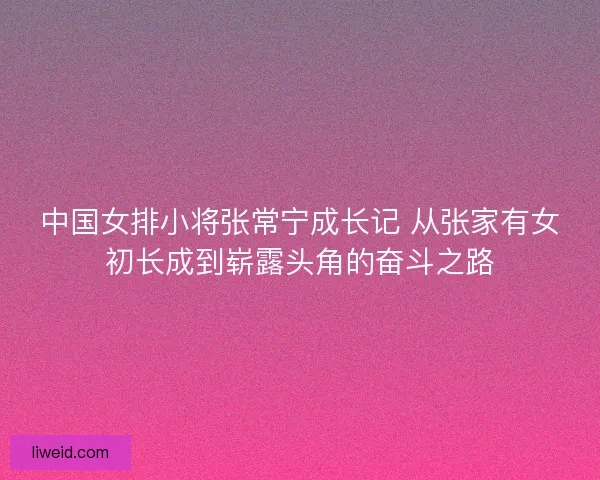 中国女排小将张常宁成长记 从张家有女初长成到崭露头角的奋斗之路
