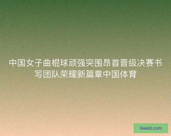 中国女子曲棍球顽强突围昂首晋级决赛书写团队荣耀新篇章中国体育