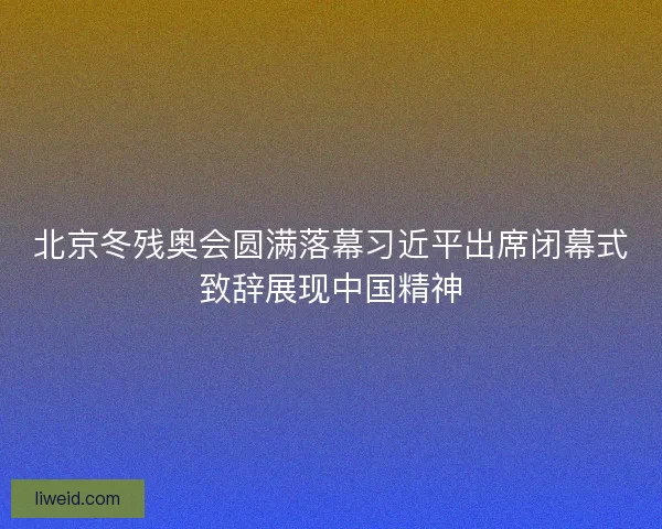 北京冬残奥会圆满落幕习近平出席闭幕式致辞展现中国精神