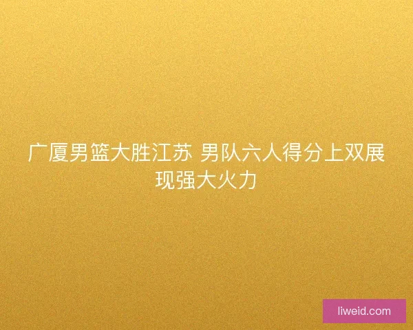 广厦男篮大胜江苏 男队六人得分上双展现强大火力