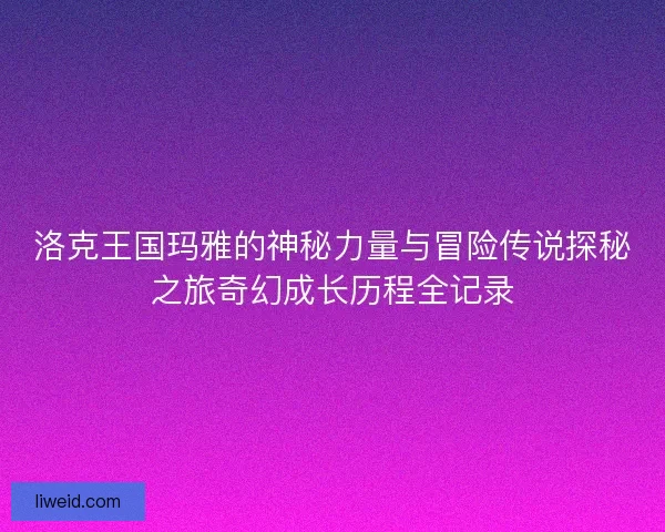洛克王国玛雅的神秘力量与冒险传说探秘之旅奇幻成长历程全记录