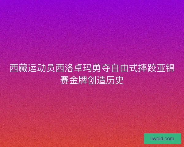 西藏运动员西洛卓玛勇夺自由式摔跤亚锦赛金牌创造历史