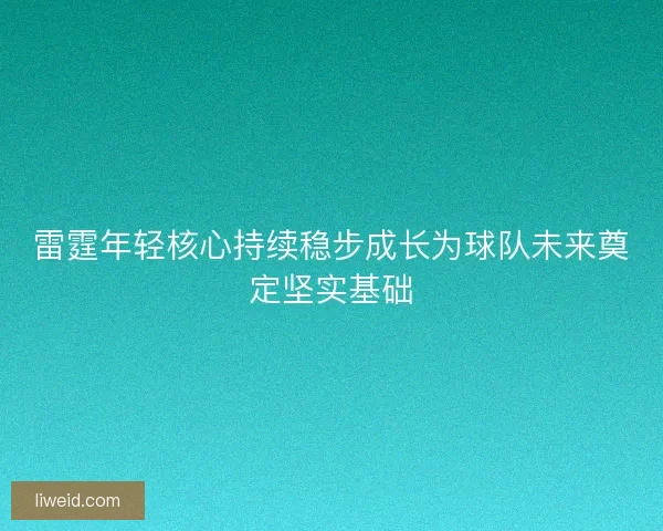 雷霆年轻核心持续稳步成长为球队未来奠定坚实基础