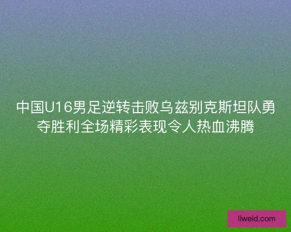 中国U16男足逆转击败乌兹别克斯坦队勇夺胜利全场精彩表现令人热血沸腾