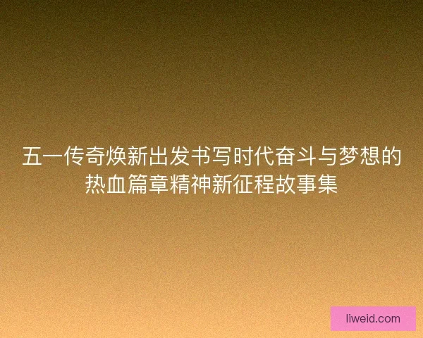五一传奇焕新出发书写时代奋斗与梦想的热血篇章精神新征程故事集