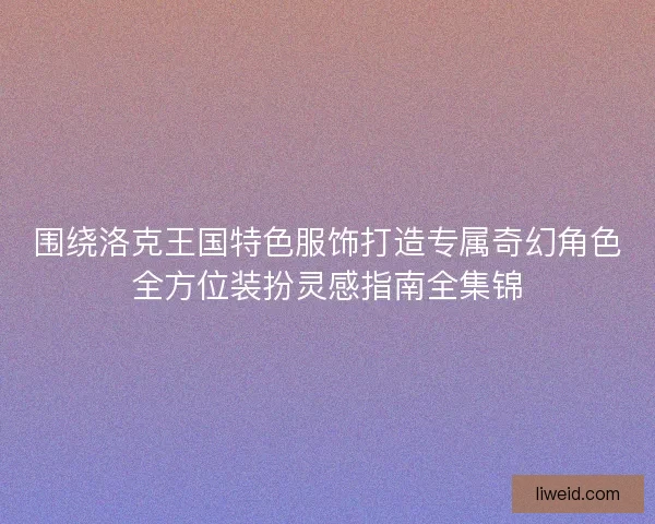 围绕洛克王国特色服饰打造专属奇幻角色全方位装扮灵感指南全集锦