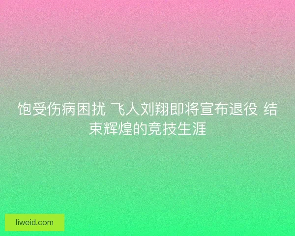 饱受伤病困扰 飞人刘翔即将宣布退役 结束辉煌的竞技生涯