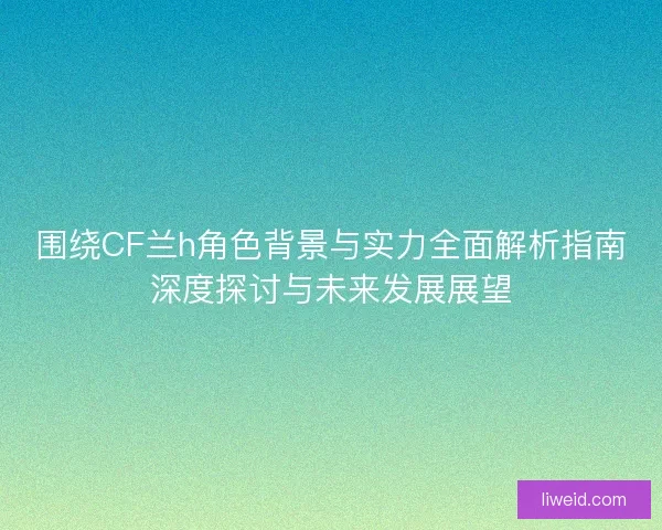 围绕CF兰h角色背景与实力全面解析指南深度探讨与未来发展展望