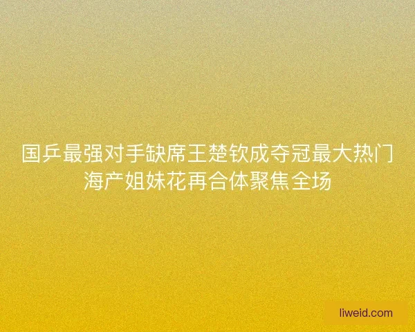 国乒最强对手缺席王楚钦成夺冠最大热门海产姐妹花再合体聚焦全场 国乒最强对手缺席王楚钦成夺冠最大热门海产姐妹花再合体聚焦全场